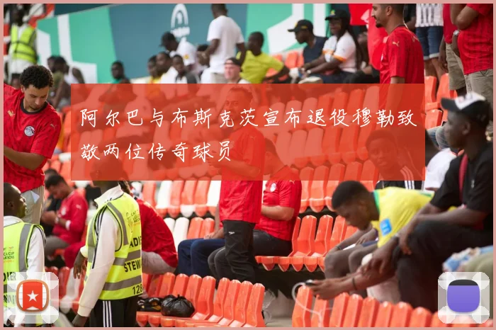 阿尔巴与布斯克茨宣布退役穆勒致敬两位传奇球员