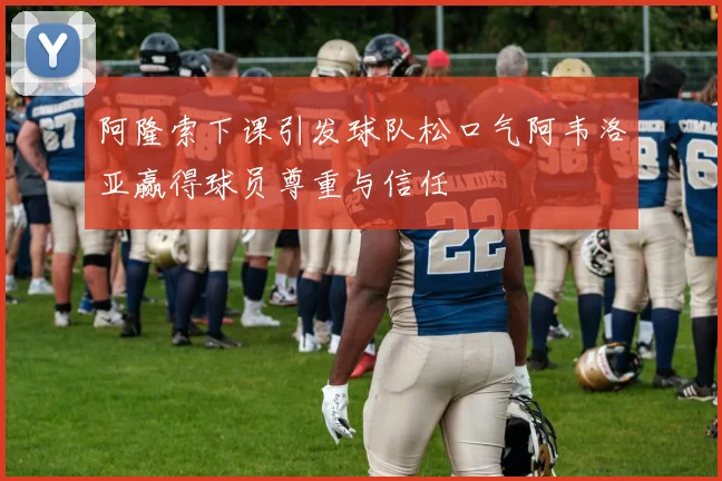 阿隆索下课引发球队松口气阿韦洛亚赢得球员尊重与信任