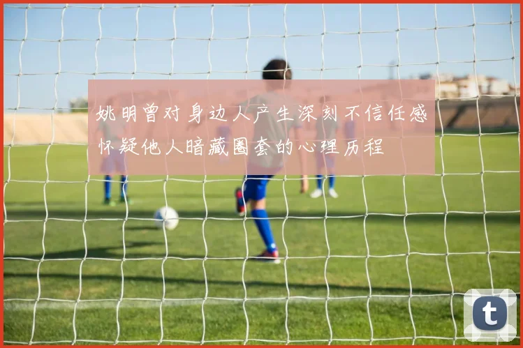 姚明曾对身边人产生深刻不信任感怀疑他人暗藏圈套的心理历程