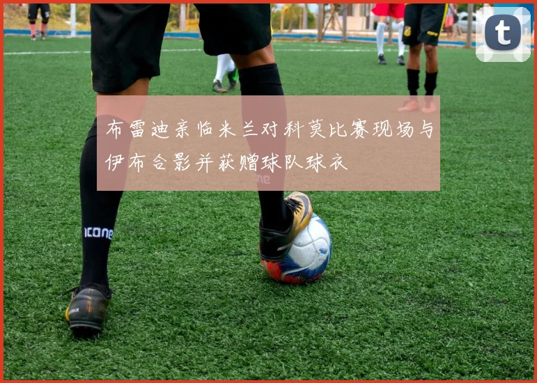 布雷迪亲临米兰对科莫比赛现场与伊布合影并获赠球队球衣