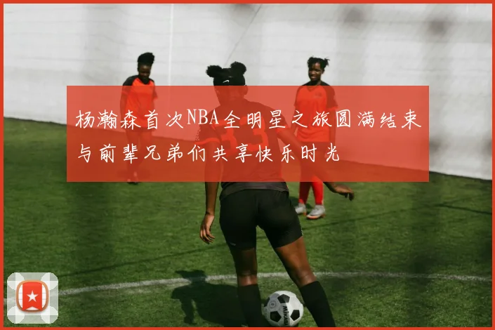 杨瀚森首次NBA全明星之旅圆满结束与前辈兄弟们共享快乐时光