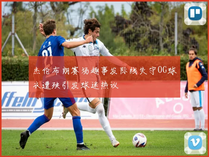 杰伦布朗赛场趣事发际线失守OG球衣遭殃引发球迷热议