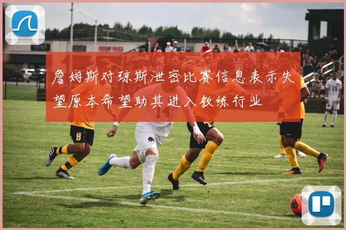 詹姆斯对琼斯泄密比赛信息表示失望原本希望助其进入教练行业