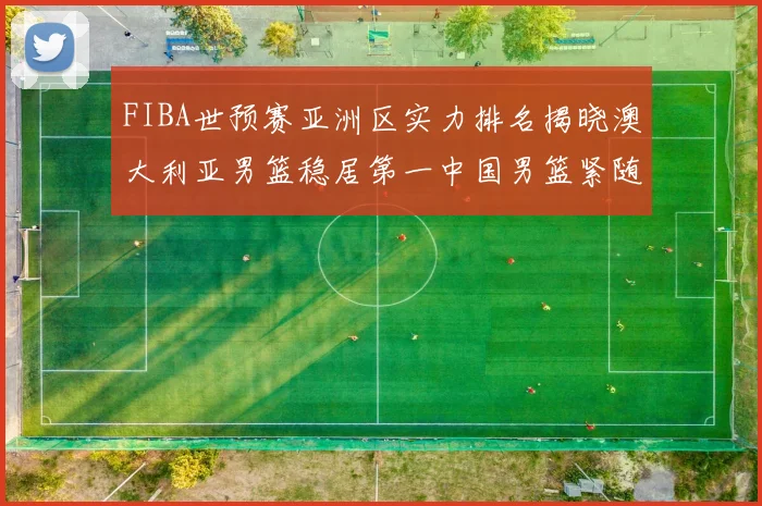 FIBA世预赛亚洲区实力排名揭晓澳大利亚男篮稳居第一中国男篮紧随其后位列第三