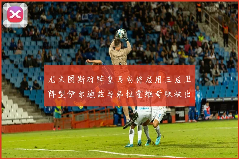 尤文图斯对阵皇马或将启用三后卫阵型伊尔迪兹与弗拉霍维奇联袂出击