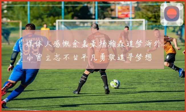 媒体人感慨余嘉豪杨瀚森追梦海外小曾立志不甘平凡勇敢追寻梦想