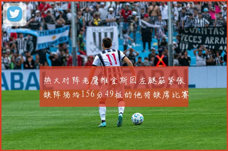 热火对阵老鹰维金斯因左腿筋紧张缺阵场均156分49板的他将缺席比赛
