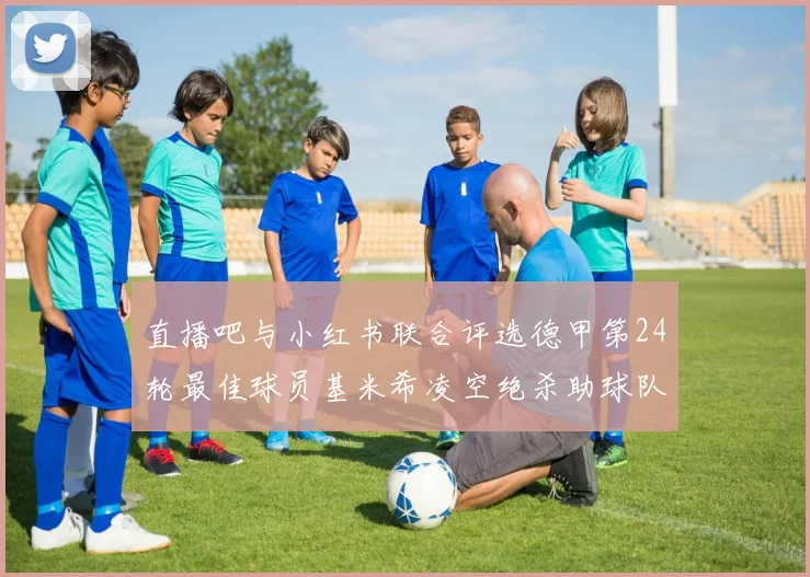 直播吧与小红书联合评选德甲第24轮最佳球员基米希凌空绝杀助球队赢得国家德比