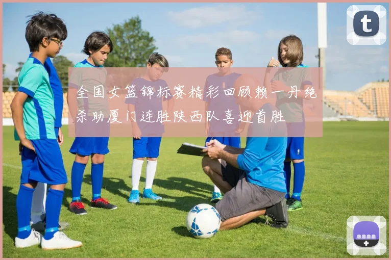 全国女篮锦标赛精彩回顾赖一丹绝杀助厦门连胜陕西队喜迎首胜