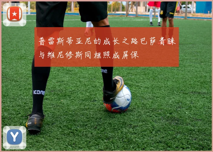 普雷斯蒂亚尼的成长之路巴萨青睐与维尼修斯同框照成屏保
