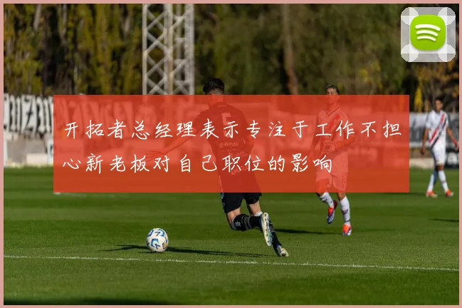 开拓者总经理表示专注于工作不担心新老板对自己职位的影响