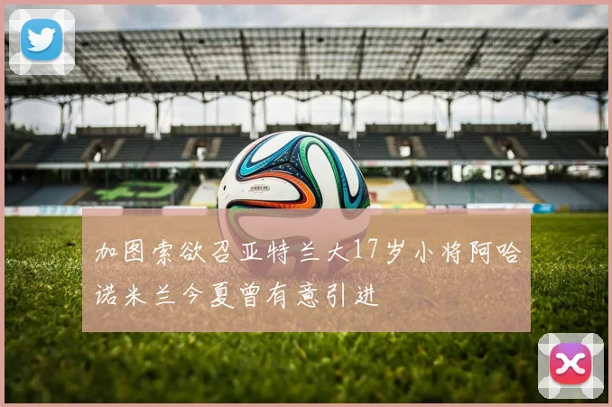 加图索欲召亚特兰大17岁小将阿哈诺米兰今夏曾有意引进