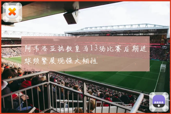 阿韦洛亚执教皇马13场比赛后期进球频繁展现强大韧性