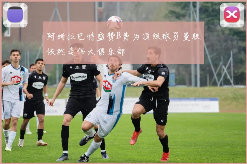 阿姆拉巴特盛赞B费为顶级球员曼联依然是伟大俱乐部