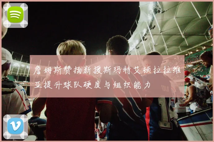 詹姆斯赞扬新援斯玛特艾顿拉拉维亚提升球队硬度与组织能力