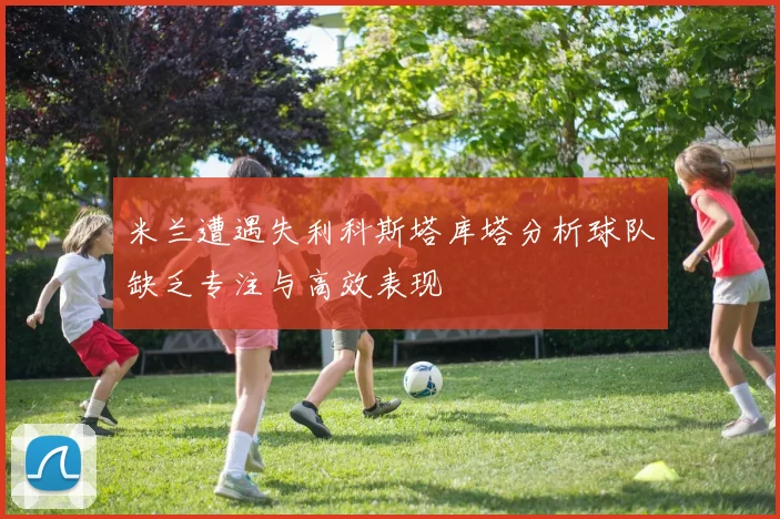 米兰遭遇失利科斯塔库塔分析球队缺乏专注与高效表现
