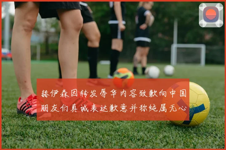 赫伊森因转发辱华内容致歉向中国朋友们真诚表达歉意并称纯属无心之过