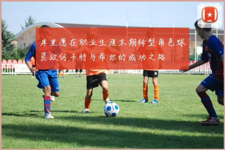 库里愿在职业生涯末期转型角色球员效仿卡特与希尔的成功之路