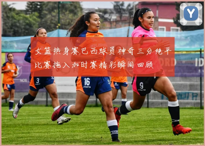 女篮热身赛巴西球员神奇三分绝平比赛拖入加时赛精彩瞬间回顾