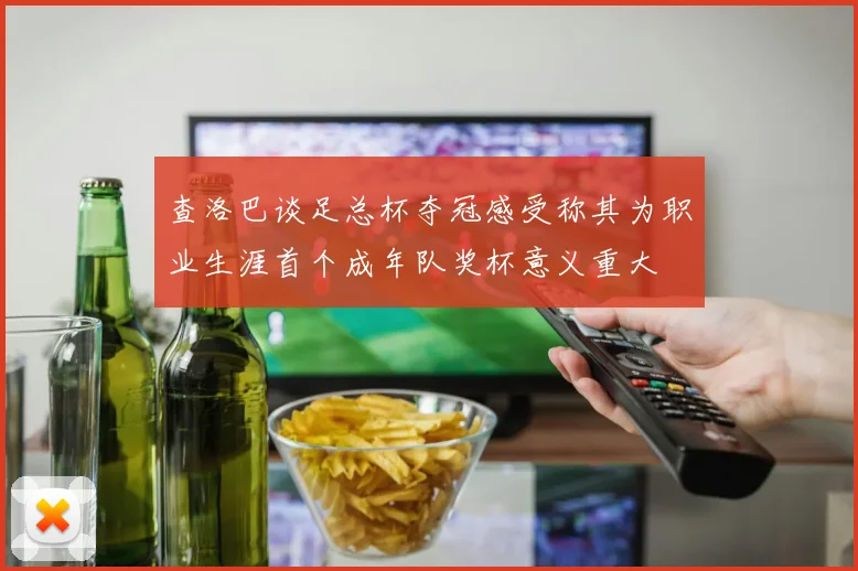 查洛巴谈足总杯夺冠感受称其为职业生涯首个成年队奖杯意义重大