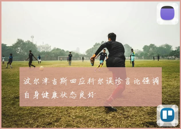 波尔津吉斯回应科尔误诊言论强调自身健康状态良好