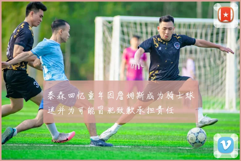 泰森回忆童年因詹姆斯成为骑士球迷并为可能冒犯致歉承担责任