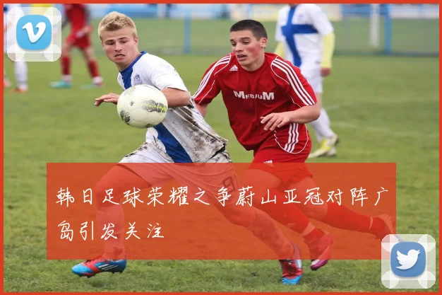 韩日足球荣耀之争蔚山亚冠对阵广岛引发关注