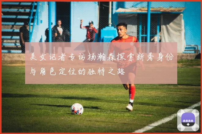 美女记者专访杨瀚森探索新秀身份与角色定位的独特之路