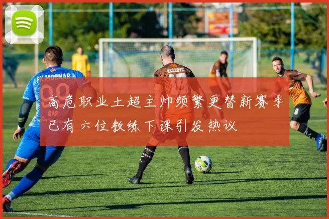 高危职业土超主帅频繁更替新赛季已有六位教练下课引发热议