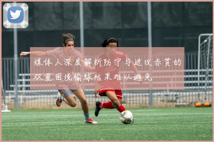 媒体人深度解析防守与进攻赤贫的双重困境输球结果难以避免