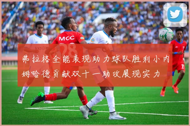 弗拉格全能表现助力球队胜利小内姆哈德贡献双十一助攻展现实力