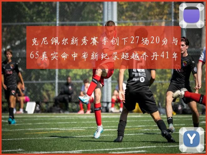 克尼佩尔新秀赛季创下27场20分与65真实命中率新纪录超越乔丹41年历史