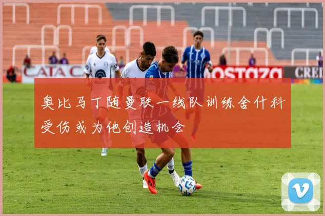 奥比马丁随曼联一线队训练舍什科受伤或为他创造机会