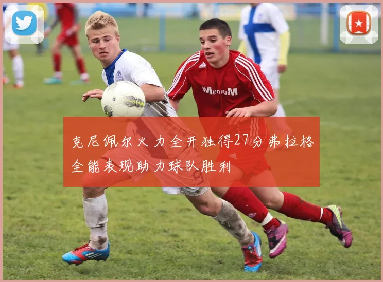 克尼佩尔火力全开独得27分弗拉格全能表现助力球队胜利